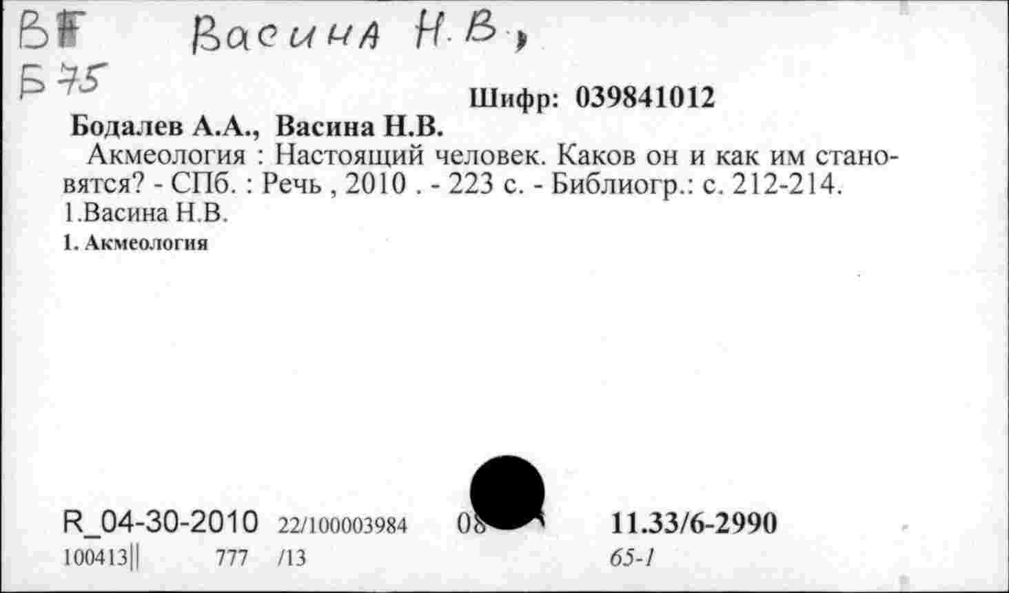 ﻿Б1Г Цас а а-л И & >
"	Шифр: 039841012
Бодалев А.А., Васина Н.В.
Акмеология : Настоящий человек. Каков он и как им становятся? - СПб. : Речь , 2010 . - 223 с. - Библиогр.: с. 212-214.
1.Васина Н.В.
1. Акмеология
И_04-30-2010 22/100003984
100413Ц 1П /13
11.33/6-2990
65-1